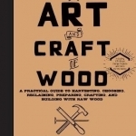 The Art and Craft of Wood: A Practical Guide to Harvesting, Choosing, Reclaiming, Preparing, Crafting, and Building with Raw Wood