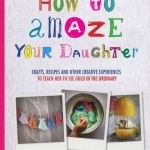 How to Amaze Your Daughter: Crafts, Recipes and Other Creative Experiences to Teach Her to See Gold in the Ordinary