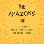 The Amazons: Lives and Legends of Warrior Women Across the Ancient World