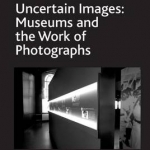 Uncertain Images: Museums and the Work of Photographs