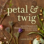 Petal &amp; Twig: Seasonal Bouquets with Blossoms, Branches, and Grasses from Your Garden