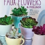 Arranging Faux Flowers and Foliage: 35 Creative Step-by-Step Projects