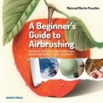 Beginner's Guide to Airbrushing: How to Achieve Sensational Photographic-Style Artwork
