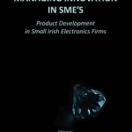 Managing Innovation in SME&#039;s: Product Development in Small Irish Electronics Firms