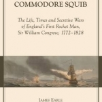 Commodore Squib: The Life, Times and Secretive Wars of England&#039;s First Rocket Man, Sir William Congreve, 1772-1828
