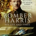 Bomber Harris: His Life and Times: The Biography of Marshal of the Royal Air Force Sir Arthur Harris, Wartime Chief of Bomber Command