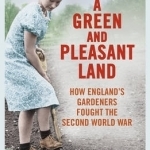 A Green and Pleasant Land: How England&#039;s Gardeners Fought the Second World War