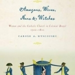 Amazons, Wives, Nuns, and Witches: Women and the Catholic Church in Colonial Brazil, 1500-1822