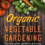 Organic Vegetable Gardening: A Guide to Growing Nutritious and Tasty Vegetables the Organic Way