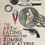 The Art of Eating Through the Zombie Apocalypse: A Cookbook and Culinary Survival Guide