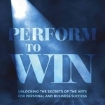 Performing to Win: Using the Secrets of the Arts to Unlock Success: 2016