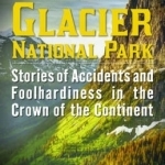 Death in Glacier National Park: Stories of Accidents and Foolhardiness in the Crown of the Continent