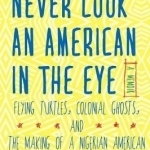 Never Look an American in the Eye: A Memoir of Flying Turtles, Colonial Ghosts, and the Making of a Nigerian America