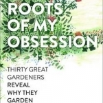 The Roots of My Obsession: Thirty Great Gardeners Reveal Why They Garden