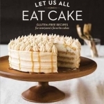 Let Us All Eat Cake: Gluten-Free Recipes for Everyone&#039;s Favorite Cakes