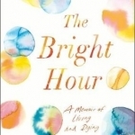 The Bright Hour: A Memoir of Living and Dying