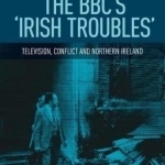 The BBC&#039;s &#039;Irish Troubles&#039;: Television, Conflict and Northern Ireland