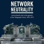 Network Neutrality: Switzerland&#039;s Role in the Genesis of the Telegraph Union, 1855-1875