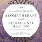 Essential Guide to Aromatherapy and Vibrational Healing