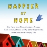 Happier at Home: Kiss More, Jump More, Abandon a Project, Read Samuel Johnson, and My Other Experiments in the Practice of Everyday Life