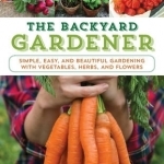 The Backyard Gardener: Simple, Easy, and Beautiful Gardening with Vegetables, Herbs, and Flowers