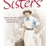 Sisters: Heroic True-life Stories from the Nurses of World War Two