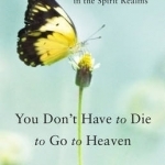 You Don&#039;t Have to Die to Go to Heaven: How to Find Guidance and Healing in the Spirit Realms