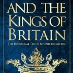 Arthur and the Kings of Britain: The Historical Truth Behind the Myths