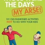 Those Were the Days ... My Arse!: 101 Old Fashioned Activities NOT to Do With Your Kids