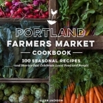 Portland Farmers Market Cookbook: 100 Seasonal Recipes and Stories That Celebrate Local Food and People