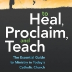 To Heal, Proclaim, and Teach: The Essential Guide to Ministry in Today&#039;s Catholic Church
