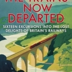 The Trains Now Departed: Sixteen Excursions into the Lost Delights of Britain&#039;s Railways
