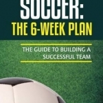 Soccer: The 6-Week Plan: The Guide to Building a Successful Team