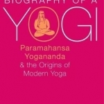 Biography of a Yogi: Paramahansa Yogananda and the Origins of Modern Yoga