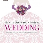 How to Style Your Perfect Wedding: Create and Style Your Own Unforgettable Celebration