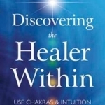 Discovering the Healer Within: Use Chakras and Intuition to Clear Negativity and Release Pain