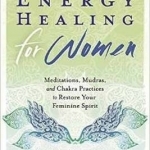 Energy Healing for Women: Meditations, Mudras, and Chakra Practices to Restore Your Feminine Spirit