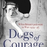 Dogs of Courage: When Britain&#039;s Pets Went to War 1939-45