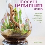 Modern Terrarium Studio: Design + Build Custom Landscapes with Succulents, Air Plants + More