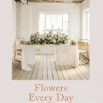 Flowers Every Day: Inspired Florals for Home, Gifts and Gatherings