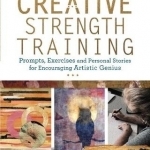 Creative Strength Training: Prompts, Exercises and Personal Stories for Encouraging Artistic Genius