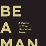 To be a Man: A Guide to True Masculine Power