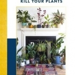 How Not to Kill Your Plants: Know, Grow &amp; Style