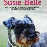 Saving Susie Belle: Rescued from the Horrors of a Puppy Farm, One Dog&#039;s Uplifting True Story
