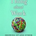 The Thing About Work: Showing Up and Other Important Matters [A Worker&#039;s Manual]