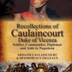 Recollections of Caulaincourt, Duke of Vicenza: Soldier, Commander, Diplomat and Aide to Napoleon-Both Volumes in One Special Edition