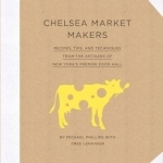 Chelsea Market Makers: Recipes, Tips, and Techniques from the Artisans of New York&#039;s Premier Food Hall