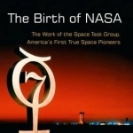 The Birth of NASA: The Work of the Space Task Group, America&#039;s First True Space Pioneers: 2016