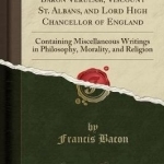 The Works of Francis Bacon, Baron Verulam, Viscount St. Albans, and Lord High Chancellor of England: Containing Miscellaneous Writings in Philosophy, Morality, and Religion (Classic Reprint)