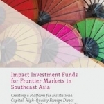 Impact Investment Funds for Frontier Markets in Southeast Asia: Creating a Platform for Institutional Capital, High-Quality Foreign Direct Investment, and Proactive Policy Making